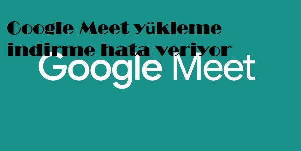 Google Meet yükleme indirme hata veriyor